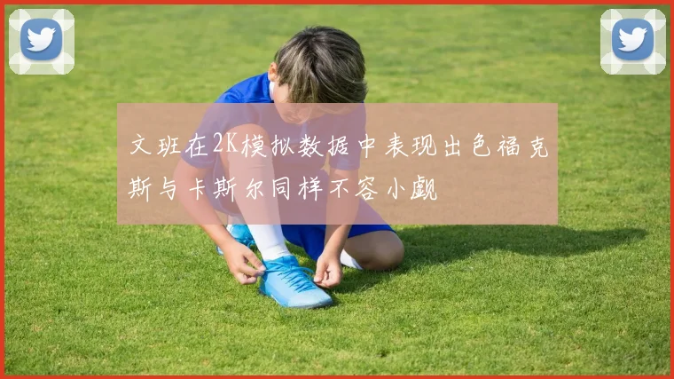 文班在2K模拟数据中表现出色福克斯与卡斯尔同样不容小觑