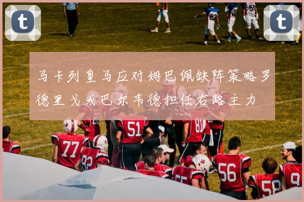 马卡列皇马应对姆巴佩缺阵策略罗德里戈或巴尔韦德担任右路主力