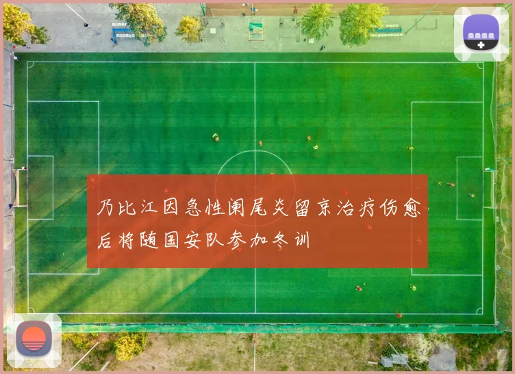 乃比江因急性阑尾炎留京治疗伤愈后将随国安队参加冬训