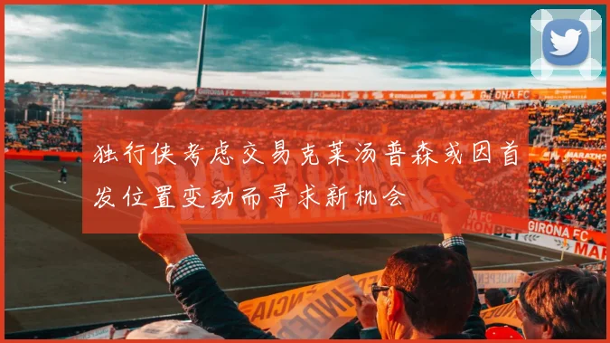 独行侠考虑交易克莱汤普森或因首发位置变动而寻求新机会