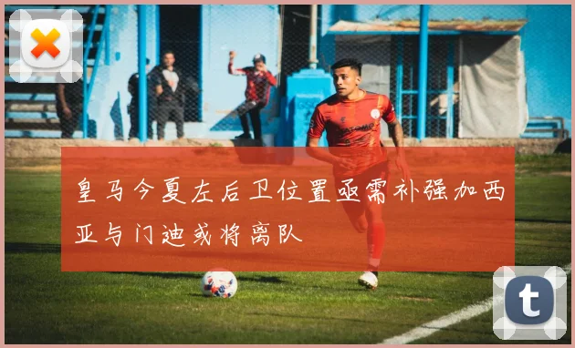 皇马今夏左后卫位置亟需补强加西亚与门迪或将离队