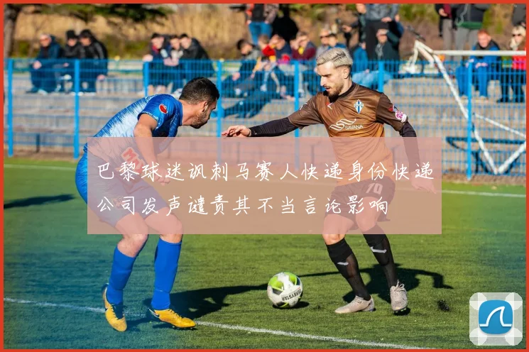 巴黎球迷讽刺马赛人快递身份快递公司发声谴责其不当言论影响