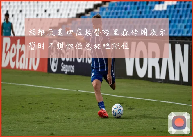 诺维茨基回应接替哈里森传闻表示暂时不想担任总经理职位
