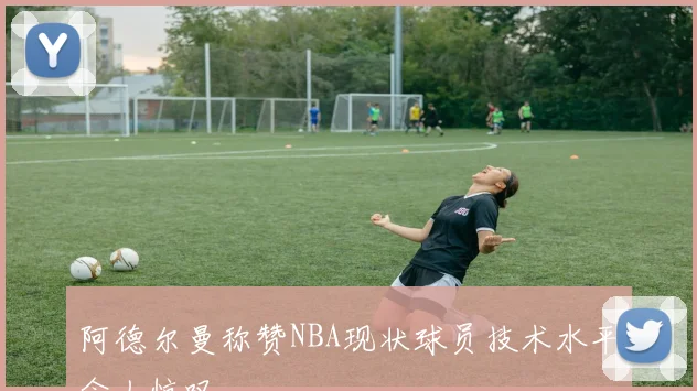 阿德尔曼称赞NBA现状球员技术水平令人惊叹