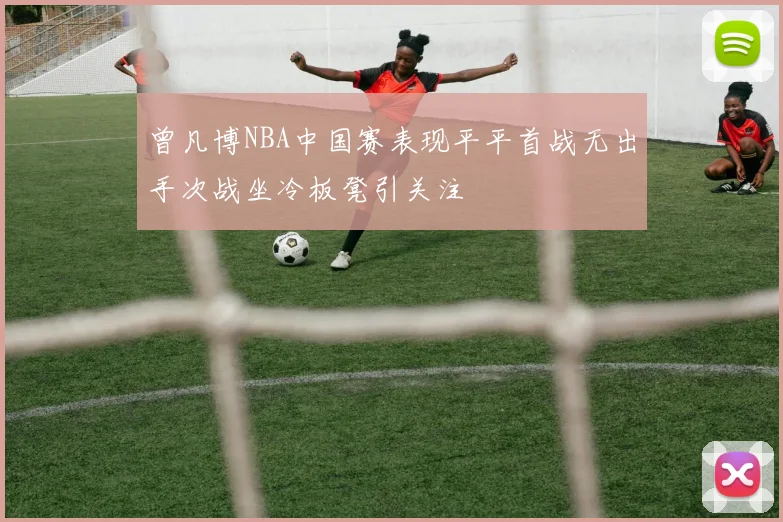 曾凡博NBA中国赛表现平平首战无出手次战坐冷板凳引关注