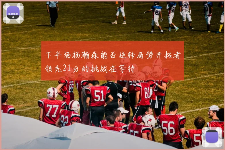 下半场杨瀚森能否逆转局势开拓者领先21分的挑战在等待