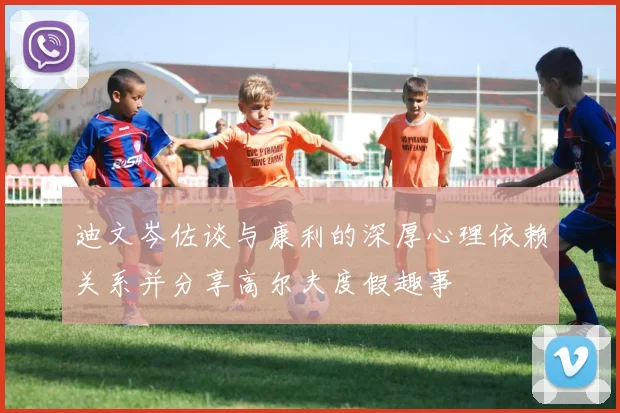 迪文岑佐谈与康利的深厚心理依赖关系并分享高尔夫度假趣事