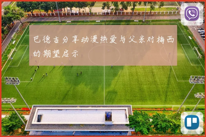 巴德吉分享动漫热爱与父亲对梅西的期望启示