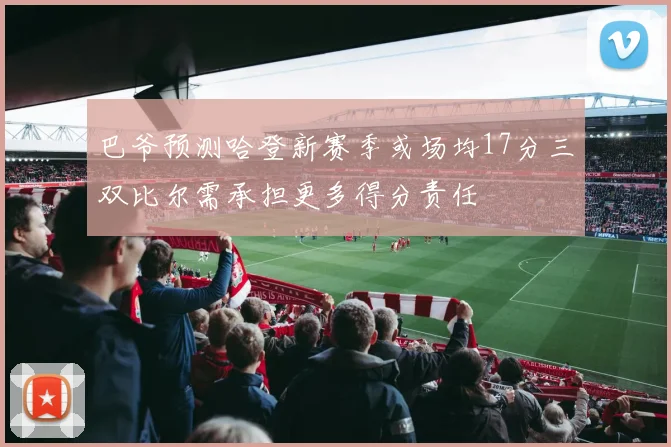 巴爷预测哈登新赛季或场均17分三双比尔需承担更多得分责任