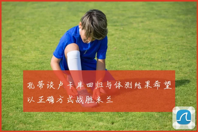 孔蒂谈卢卡库回归与体测结果希望以正确方式战胜米兰