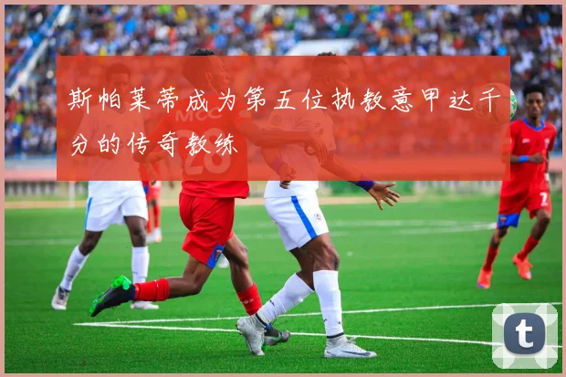斯帕莱蒂成为第五位执教意甲达千分的传奇教练