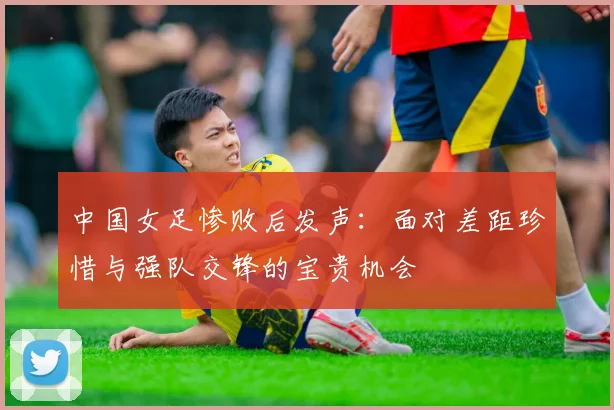 中国女足惨败后发声：面对差距珍惜与强队交锋的宝贵机会