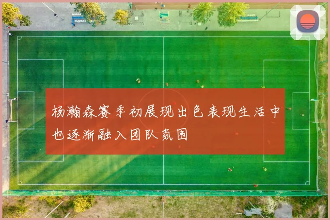 杨瀚森赛季初展现出色表现生活中也逐渐融入团队氛围