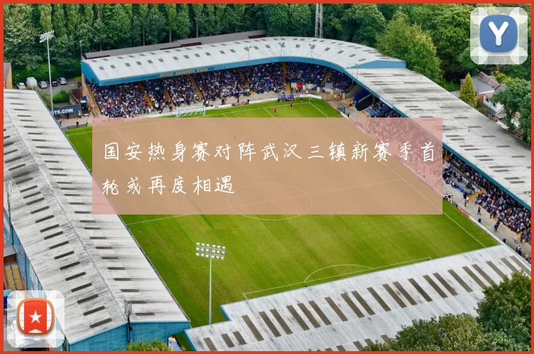 国安热身赛对阵武汉三镇新赛季首轮或再度相遇