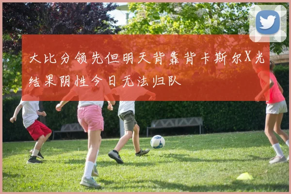 大比分领先但明天背靠背卡斯尔X光结果阴性今日无法归队