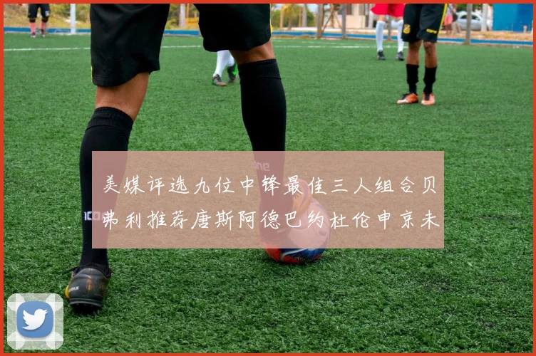 美媒评选九位中锋最佳三人组合贝弗利推荐唐斯阿德巴约杜伦申京未入选