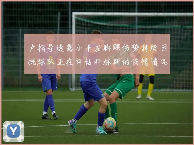 卢指导透露小卡左脚踝伤势持续困扰球队正在评估科林斯的伤情情况